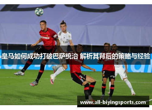 皇马如何成功打破巴萨统治 解析其背后的策略与经验