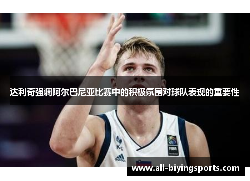 达利奇强调阿尔巴尼亚比赛中的积极氛围对球队表现的重要性 达利奇强调阿尔巴尼亚比赛中的积极氛围对球队表现的重要性