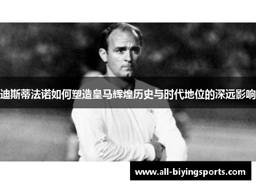 迪斯蒂法诺如何塑造皇马辉煌历史与时代地位的深远影响